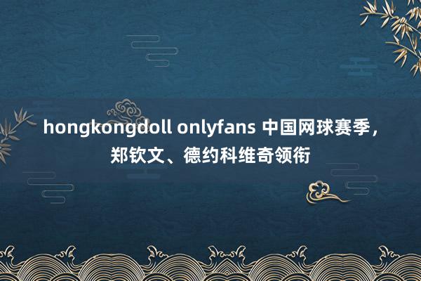 hongkongdoll onlyfans 中国网球赛季，郑钦文、德约科维奇领衔