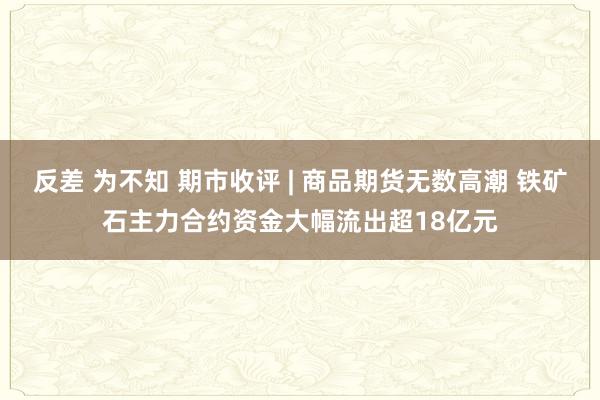 反差 为不知 期市收评 | 商品期货无数高潮 铁矿石主力合约资金大幅流出超18亿元