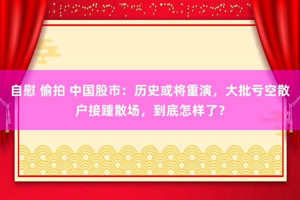 自慰 偷拍 中国股市：历史或将重演，大批亏空散户接踵散场，到底怎样了？