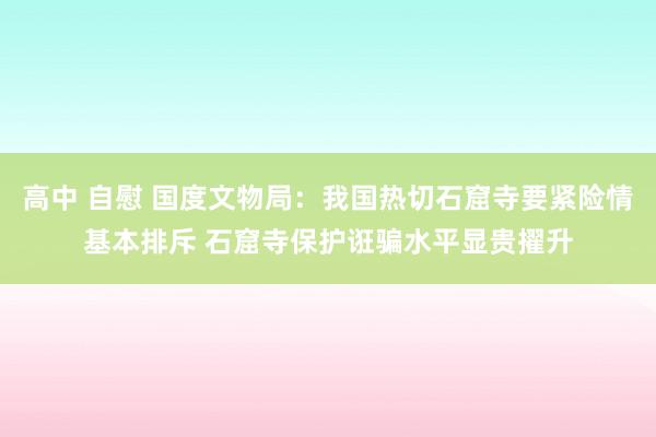高中 自慰 国度文物局：我国热切石窟寺要紧险情基本排斥 石窟寺保护诳骗水平显贵擢升