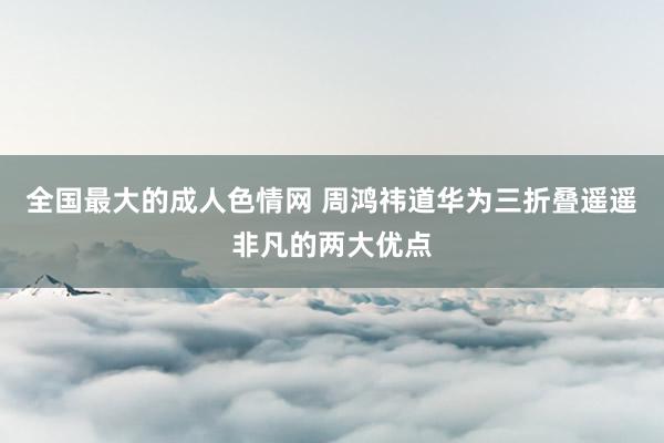 全国最大的成人色情网 周鸿祎道华为三折叠遥遥非凡的两大优点