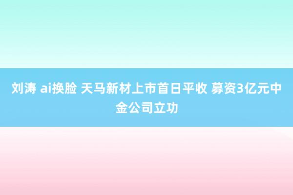 刘涛 ai换脸 天马新材上市首日平收 募资3亿元中金公司立功