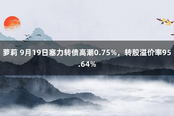 萝莉 9月19日塞力转债高潮0.75%,转股溢价率95.64%