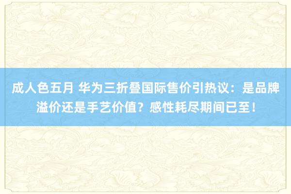 成人色五月 华为三折叠国际售价引热议：是品牌溢价还是手艺价值？感性耗尽期间已至！