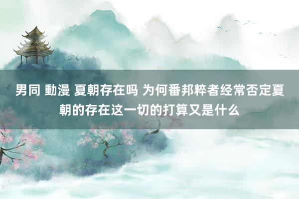 男同 動漫 夏朝存在吗 为何番邦粹者经常否定夏朝的存在这一切的打算又是什么