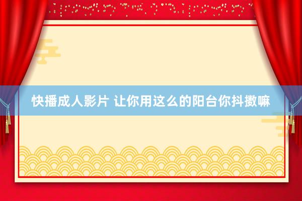 快播成人影片 让你用这么的阳台你抖擞嘛