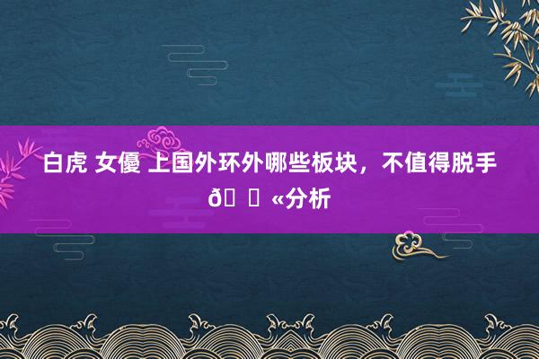 白虎 女優 上国外环外哪些板块,不值得脱手🚫分析
