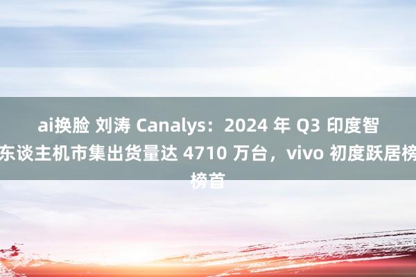 ai换脸 刘涛 Canalys：2024 年 Q3 印度智高东谈主机市集出货量达 4710 万台，vivo 初度跃居榜首