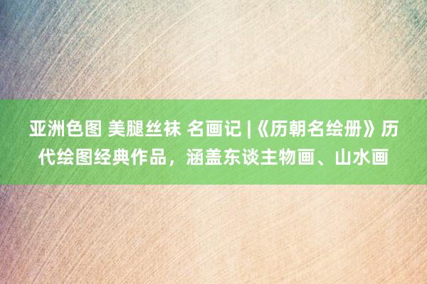 亚洲色图 美腿丝袜 名画记 |《历朝名绘册》历代绘图经典作品，涵盖东谈主物画、山水画
