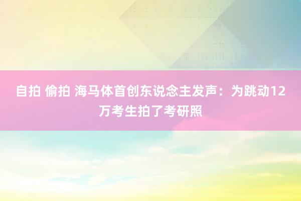 自拍 偷拍 海马体首创东说念主发声：为跳动12万考生拍了考研照