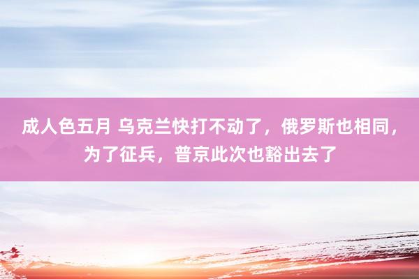 成人色五月 乌克兰快打不动了，俄罗斯也相同，为了征兵，普京此次也豁出去了
