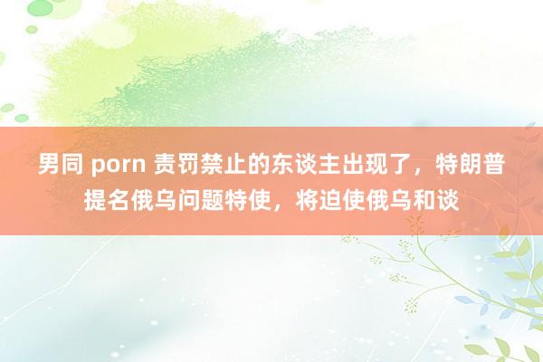 男同 porn 责罚禁止的东谈主出现了，特朗普提名俄乌问题特使，将迫使俄乌和谈