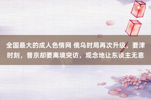 全国最大的成人色情网 俄乌时局再次升级，要津时刻，普京却要离境突访，观念地让东谈主无意