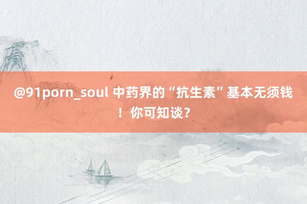 @91porn_soul 中药界的“抗生素”基本无须钱！你可知谈？