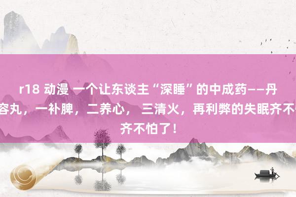r18 动漫 一个让东谈主“深睡”的中成药——丹栀纵容丸，一补脾，二养心， 三清火，再利弊的失眠齐不怕了！