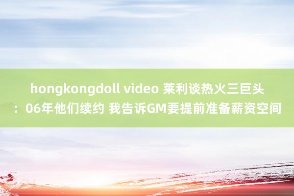 hongkongdoll video 莱利谈热火三巨头：06年他们续约 我告诉GM要提前准备薪资空间