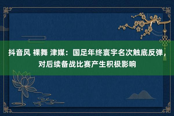 抖音风 裸舞 津媒：国足年终寰宇名次触底反弹，对后续备战比赛产生积极影响