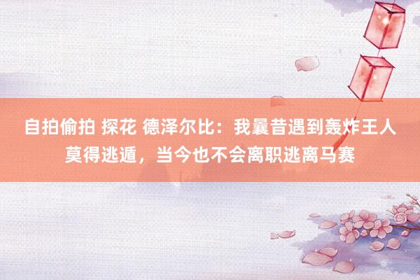 自拍偷拍 探花 德泽尔比：我曩昔遇到轰炸王人莫得逃遁，当今也不会离职逃离马赛