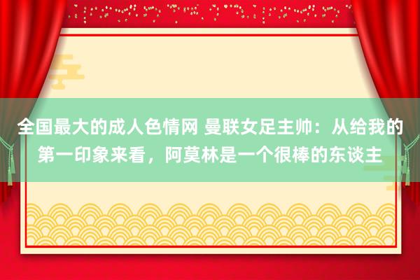 全国最大的成人色情网 曼联女足主帅：从给我的第一印象来看，阿莫林是一个很棒的东谈主