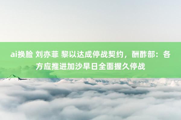 ai换脸 刘亦菲 黎以达成停战契约，酬酢部：各方应推进加沙早日全面握久停战