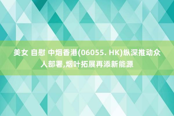 美女 自慰 中烟香港(06055. HK)纵深推动众人部署，烟叶拓展再添新能源