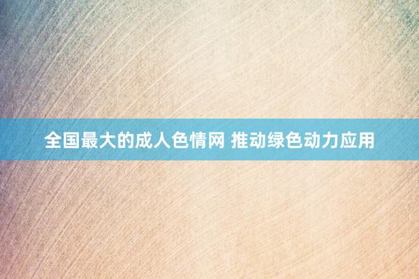 全国最大的成人色情网 推动绿色动力应用