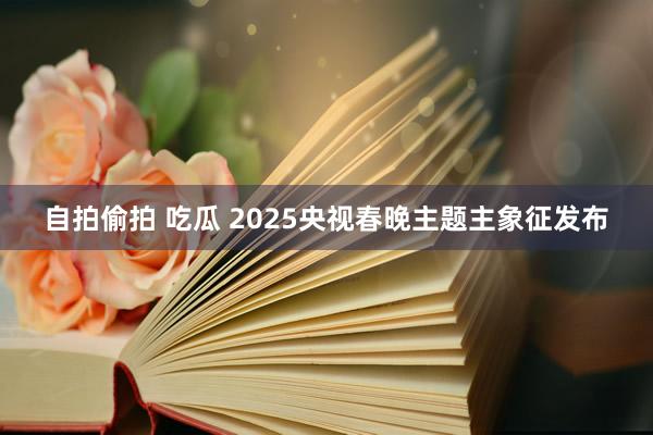 自拍偷拍 吃瓜 2025央视春晚主题主象征发布