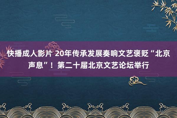 快播成人影片 20年传承发展奏响文艺褒贬“北京声息”！第二十届北京文艺论坛举行