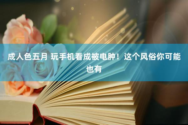 成人色五月 玩手机看成被电肿！这个风俗你可能也有