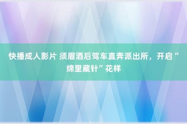 快播成人影片 须眉酒后驾车直奔派出所，开启“绵里藏针”花样