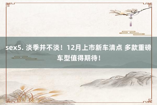 sex5. 淡季并不淡！12月上市新车清点 多款重磅车型值得期待！