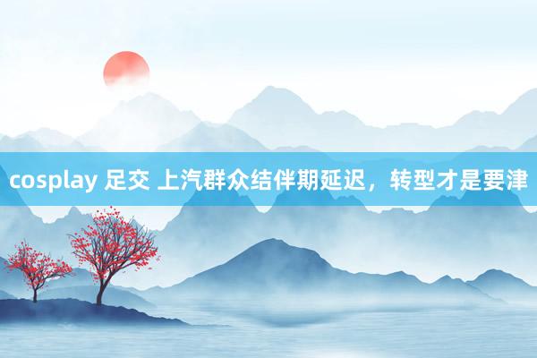 cosplay 足交 上汽群众结伴期延迟，转型才是要津