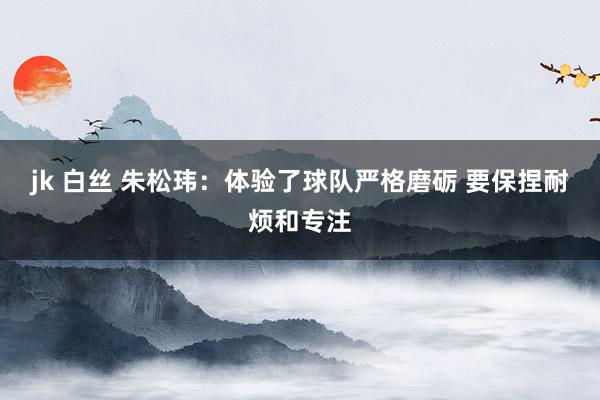 jk 白丝 朱松玮：体验了球队严格磨砺 要保捏耐烦和专注