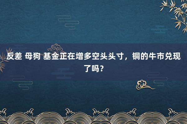 反差 母狗 基金正在增多空头头寸，铜的牛市兑现了吗？