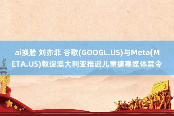ai换脸 刘亦菲 谷歌(GOOGL.US)与Meta(META.US)敦促澳大利亚推迟儿童搪塞媒体禁令