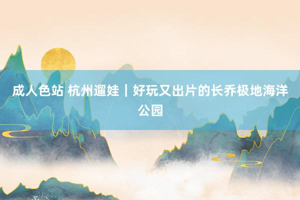 成人色站 杭州遛娃｜好玩又出片的长乔极地海洋公园