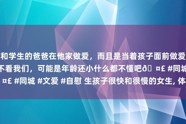 和学生的爸爸在他家做爱，而且是当着孩子面前做爱，太刺激了，孩子完全不看我们，可能是年龄还小什么都不懂吧🤣 #同城 #文爱 #自慰 生孩子很快和很慢的女生， 体格有什么分辨?