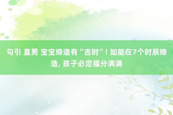 勾引 直男 宝宝缔造有“吉时”! 如能在7个时辰缔造， 孩子必定福分满满
