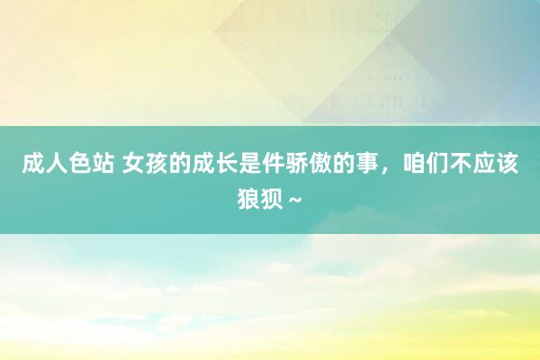 成人色站 女孩的成长是件骄傲的事，咱们不应该狼狈～