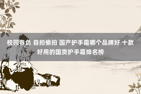 校园春色 自拍偷拍 国产护手霜哪个品牌好 十款好用的国货护手霜排名榜