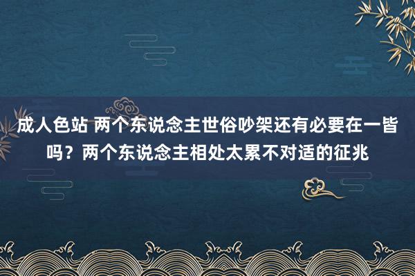成人色站 两个东说念主世俗吵架还有必要在一皆吗？两个东说念主相处太累不对适的征兆