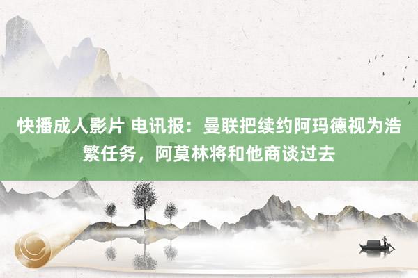 快播成人影片 电讯报：曼联把续约阿玛德视为浩繁任务，阿莫林将和他商谈过去