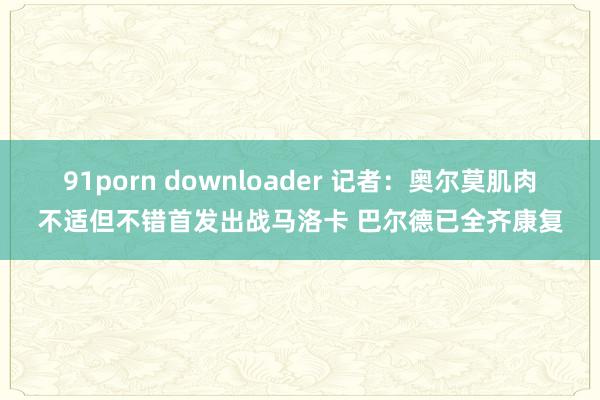 91porn downloader 记者：奥尔莫肌肉不适但不错首发出战马洛卡 巴尔德已全齐康复