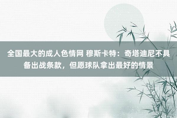 全国最大的成人色情网 穆斯卡特：奇塔迪尼不具备出战条款，但愿球队拿出最好的情景