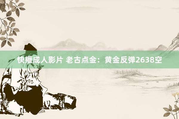 快播成人影片 老古点金：黄金反弹2638空