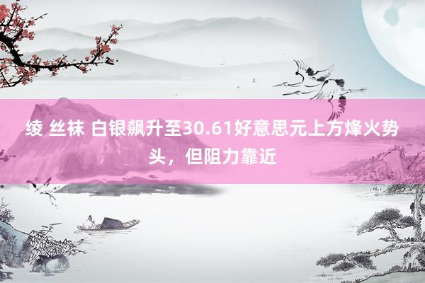 绫 丝袜 白银飙升至30.61好意思元上方烽火势头，但阻力靠近