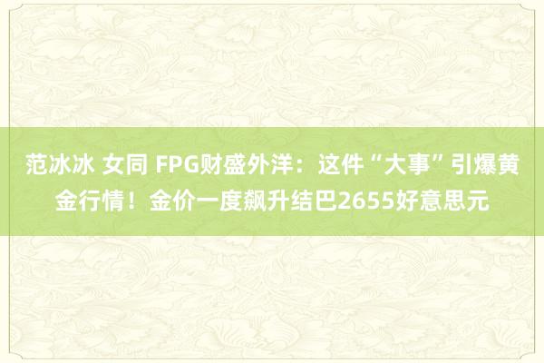 范冰冰 女同 FPG财盛外洋：这件“大事”引爆黄金行情！金价一度飙升结巴2655好意思元