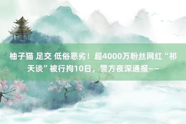 柚子猫 足交 低俗恶劣！超4000万粉丝网红“祁天谈”被行拘10日，警方夜深通报——