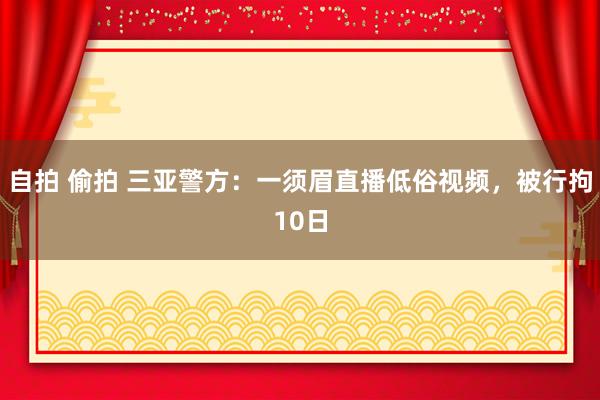 自拍 偷拍 三亚警方：一须眉直播低俗视频，被行拘10日