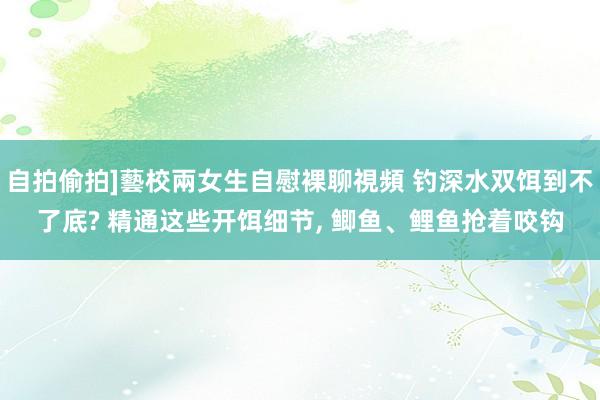 自拍偷拍]藝校兩女生自慰裸聊視頻 钓深水双饵到不了底? 精通这些开饵细节， 鲫鱼、鲤鱼抢着咬钩